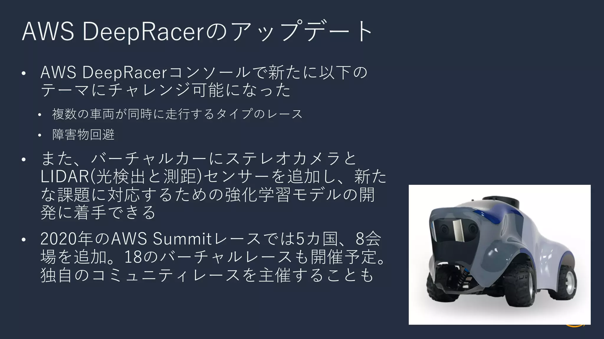 AWS DeepRacerのアップデート
• AWS DeepRacerコンソールで新たに以下の
テーマにチャレンジ可能になった
• 複数の⾞両が同時に⾛⾏するタイプのレース
• 障害物回避
• また、バーチャルカーにステレオカメラと
LIDAR(光検出と測距)センサーを追加し、新た
な課題に対応するための強化学習モデルの開
発に着⼿できる
• 2020年のAWS Summitレースでは5カ国、8会
場を追加。18のバーチャルレースも開催予定。
独⾃のコミュニティレースを主催することも
 