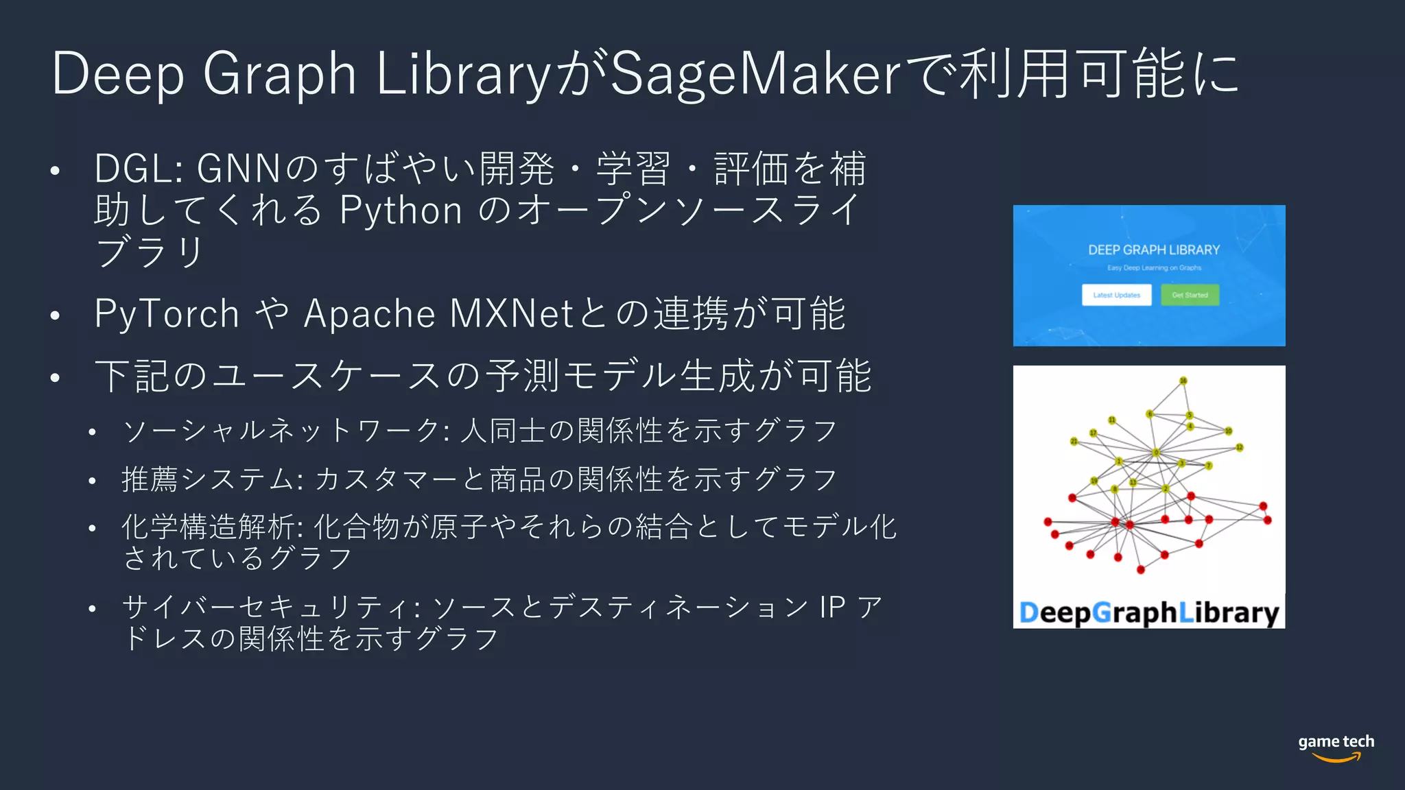 Deep Graph LibraryがSageMakerで利⽤可能に
• DGL: GNNのすばやい開発・学習・評価を補
助してくれる Python のオープンソースライ
ブラリ
• PyTorch や Apache MXNetとの連携が可能
• 下記のユースケースの予測モデル⽣成が可能
• ソーシャルネットワーク: ⼈同⼠の関係性を⽰すグラフ
• 推薦システム: カスタマーと商品の関係性を⽰すグラフ
• 化学構造解析: 化合物が原⼦やそれらの結合としてモデル化
されているグラフ
• サイバーセキュリティ: ソースとデスティネーション IP ア
ドレスの関係性を⽰すグラフ
 