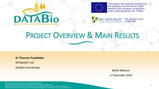 This document is part of a project that has received funding
from the European Union’s Horizon 2020 research and innovation programme
under agreement No 732064. It is the property of the DataBio consortium and shall not be distributed or
reproduced without the formal approval of the DataBio Management Committee. Find us at www.databio.eu.
1
This project has received funding from
the European Union’s Horizon 2020
research and innovation programme
under grant agreement No 732064
This project is part
of BDV PPP
PROJECT OVERVIEW & MAIN RESULTS
Dr Thanasis Poulakidas
INTRASOFT Intl
DataBio Coordinator
BDVA Webinar
17 December 2019
 