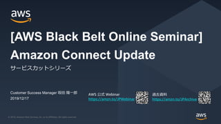 © 2019, Amazon Web Services, Inc. or its Affiliates. All rights reserved.© 2019, Amazon Web Services, Inc. or its Affiliates. All rights reserved.
AWS 公式 Webinar
https://amzn.to/JPWebinar
過去資料
https://amzn.to/JPArchive
Customer Success Manager 坂田 陽一郎
2019/12/17
Amazon Connect Update
サービスカットシリーズ
[AWS Black Belt Online Seminar]
 