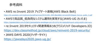 • AWS re:Invent 2019 アップデート速報(AWS Black Belt)
https://d1.awsstatic.com/webinars/jp/pdf/services/20191206_AWS-BlackBelt-reinvent2019digest_forLive_public_C.pdf
• AWSで高品質_低負荷なシステム運用を実現する(JAWS-UG さいたま)
https://speakerdeck.com/fu3ak1/jawssaitama-awsdegao-pin-zhi-di-fu-he-nasisutemuyun-yong-woshi-xian-suru
• re:Invent 2019セキュリティ関連情報まとめ(クラスメソッド Developers.IO)
https://dev.classmethod.jp/cloud/aws/reinvent-2019-security/
• JAWS DAYS 2020(ティザーサイト)
https://jawsdays2020.jaws-ug.jp/
参考資料
 