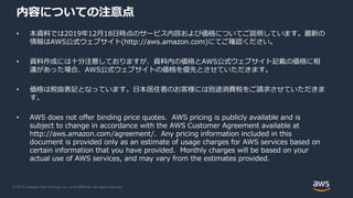 © 2019, Amazon Web Services, Inc. or its Affiliates. All rights reserved.
内容についての注意点
• 本資料では2019年12月18日時点のサービス内容および価格についてご...