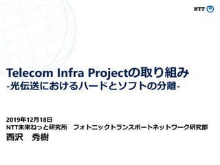 Telecom Infra Projectの取り組み
-光伝送におけるハードとソフトの分離-
2019年12月18日
NTT未来ねっと研究所 フォトニックトランスポートネットワーク研究部
西沢 秀樹
 