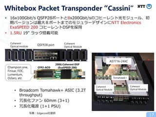 17
Whitebox Packet Transponder “Cassini”
AS8700-24X
Coherent
Optical Module
Coherent
Optical Module
Tomahawk+
AS7716-24XC
Coherent
Optical module
Coherent
Optical Module
QSFP28 port
• Broadcom Tomahawk+ ASIC (3.2T
throughput)
• 冗長化ファン 60mm (3+1)
• 冗長化電源 (1+1 PSU)
CFP2-ACO
200G Coherent DSP
(ExaSPEED 200)Champion one,
Finisar, FOC,
Lumentum,
Oclaro, etc.
• 16x100Gbit/s QSFP28ポートと8x200Gbit/sのコヒーレント光モジュール、初
期バージョンは最大８ポートまでのモジュラーデザインにNTT Electronics
ExaSPEED 200 コヒーレントDSPを採用
• 1.5RU 19” ラック搭載可能
写真：Edgecore社提供
 