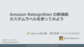 Amazon Rekognition の新機能
カスタムラベルを使ってみよう
JAWS-UG名古屋 筒井孝典（つついたかのり）
20191219 JAWS-UG名古屋 AWS re:Invent2019大復習（+忘年会） 1
@nori2takanori
本日のハッシュタグ
#jawsug #jawsug_nagoya
 