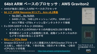 © 2018, Amazon Web Services, Inc. or its Affiliates. All rights reserved.
64bit ARM ベースのプロセッサ：AWS Graviton2
• AWSが独自に設計したARM ベースのプロセッサ
• 64 コア (ARM Neoverse N1コア)、Arm v8.2準拠
• No SMT、No NUMA
• 64KB L1 D/I、1MB L2キャッシュ / vCPU、32MB LLC
• 64コア間は ~2TB/s メッシュ型インタコネクトで接続
• 8 x DDR-3200チャネル (> 200GB/s)
• インスタンス上のDRAMメモリの内容はAES-256で暗号化
• 暗号鍵はインスタンス起動時に生成、起動インスタンス以外か
らメモリを読み取ることは不可
• 64レーン PCIe Gen4
• Amazon EC2 A1インスタンスに搭載された初代Gravitonプロセッサ
と比較し、4倍のコア数、７倍の性能、5倍のメモリ帯域、~2倍の
vCPU当たりの性能
7nmプロセスによる
AWS独自設計プロセッ
サ
https://aws.amazon.com/jp/ec2/graviton/
 
