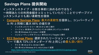 © 2018, Amazon Web Services, Inc. or its Affiliates. All rights reserved.
Savings Plans 提供開始
インスタンスタイプ・台数を事前に決めるのではなく
一時間あたりの利用金額をコミットしていただくことでリザーブドイ
ンスタンスよりも高い柔軟性を提供
• Compute Savings Plans: 最大の柔軟性を提供し、コンバーティブ
ル RI と同様に最大 66% の値引き
• インスタンスファミリー: 例 C5 から M5 に移行
• リージョン: 例 欧州 (アイルランド) から欧州 (ロンドン) への変更
• OS: 例 Windows から Linux への変更
• コンピューティングオプション: 例 EC2 から Fargate に移行
• EC2 Savings Plans: 選択されたリージョン・インスタンスファミ
リー で最大 72% (スタンダード RI と同じ) の最も深い割引
• サイズ: 例 m5.xl から m5.4xl に移行
• OS: 例 m5.xl Windows から m5.xl Linux に変更
https://www.slideshare.net/AmazonWebServicesJapan/20191212-savings-plans
 