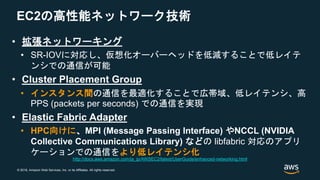 © 2018, Amazon Web Services, Inc. or its Affiliates. All rights reserved.
EC2の高性能ネットワーク技術
• 拡張ネットワーキング
• SR-IOVに対応し、仮想化オーバーヘッドを低減することで低レイテ
ンシでの通信が可能
• Cluster Placement Group
• インスタンス間の通信を最適化することで広帯域、低レイテンシ、高
PPS (packets per seconds) での通信を実現
• Elastic Fabric Adapter
• HPC向けに、MPI (Message Passing Interface) やNCCL (NVIDIA
Collective Communications Library) などの libfabric 対応のアプリ
ケーションでの通信をより低レイテンシ化
http://docs.aws.amazon.com/ja_jp/AWSEC2/latest/UserGuide/enhanced-networking.html
 