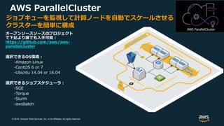 © 2018, Amazon Web Services, Inc. or its Affiliates. All rights reserved.
ジョブキューを監視して計算ノードを自動でスケールさせる
クラスターを簡単に構成
オープンソースソースのプロジェクト
で下記より誰でも入手可能：
https://github.com/aws/aws-
parallelcluster
選択できるOS環境：
-Amazon Linux
-CentOS 6 or 7
-Ubuntu 14.04 or 16.04
選択できるジョブスケジューラ：
-SGE
-Torque
-Slurm
-awsbatch
AWS ParallelCluster
 