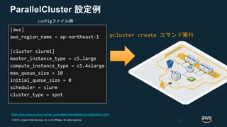 © 2018, Amazon Web Services, Inc. or its Affiliates. All rights reserved.
ParallelCluster 設定例
[aws]
aws_region_name = ap-northeast-1
[cluster slurm1]
master_instance_type = c5.large
compute_instance_type = c5.4xlarge
max_queue_size = 10
initial_queue_size = 0
scheduler = slurm
cluster_type = spot
33
configファイル例
https://docs.aws.amazon.com/ja_jp/parallelcluster/latest/ug/configuration.html
pcluster create コマンド実行
 