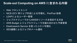 © 2018, Amazon Web Services, Inc. or its Affiliates. All rights reserved.
Scale-out Computing on AWS に含まれる内容
• Web フロントエンド
• NICE-DCV 用ジョブ作成による可視化、Pre/Post 処理
• LDAPによるユーザー管理
• ジョブスケジューラからAWSのリソースを指定する方法
• AWS Budget とジョブスケジューラを組み合わせた予算管理
• Elasticsearch Service を使ったコスト可視化
• SES連携によるジョブのメール通知
 