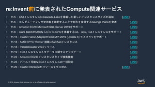 © 2018, Amazon Web Services, Inc. or its Affiliates. All rights reserved.
re:Invent前に発表されたCompute関連サービス
• 11/5 ：C5dインスタンスにCascade Lakeを搭載した新しいインスタンスサイズが追加 [LINK]
• 11/6 ：コンピューティング使用料を確約することで割引を提供するSavings Plansを発表 [LINK]
• 11/8 ：Amazon EC2がMicrosoft SQL Server 2019をサポート [LINK]
• 11/8 ：AWS BatchがM60ならびにT4 GPUを搭載するG3、G3s、G4インスタンスをサポート [LINK]
• 11/15：Elastic Fabric AdapterがIntel MPI 2019 (Update 6) ライブラリをサポート [LINK]
• 11/18：AMD EPYC “Rome” 搭載 c5a/c5adインスタンス [LINK]
• 11/18：ParallelCluster 2.5.0リリース [LINK]
• 11/19：EC2インスタンスメタデータに関するアップデート [LINK]
• 11/22：Amazon EC2のインスタンスタイプ検索機能 [LINK]
• 11/25：バースト可能なEC2インスタンスの一括設定 [LINK]
• 11/26：Elastic Inferenceがリソースタグに対応 [LINK]
 