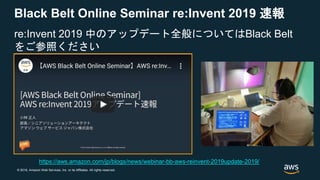 © 2018, Amazon Web Services, Inc. or its Affiliates. All rights reserved.
Black Belt Online Seminar re:Invent 2019 速報
re:Invent 2019 中のアップデート全般についてはBlack Belt
をご参照ください
https://aws.amazon.com/jp/blogs/news/webinar-bb-aws-reinvent-2019update-2019/
 