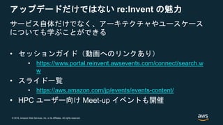 © 2018, Amazon Web Services, Inc. or its Affiliates. All rights reserved.
アップデードだけではない re:Invent の魅力
サービス自体だけでなく、アーキテクチャやユースケース
についても学ぶことができる
• セッションガイド（動画へのリンクあり）
• https://www.portal.reinvent.awsevents.com/connect/search.w
w
• スライド一覧
• https://aws.amazon.com/jp/events/events-content/
• HPC ユーザー向け Meet-up イベントも開催
 
