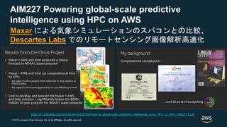 © 2018, Amazon Web Services, Inc. or its Affiliates. All rights reserved.
AIM227 Powering global-scale predictive
intelligence using HPC on AWS
Maxar による気象シミュレーションのスパコンとの比較、
Descartes Labs でのリモートセンシング画像解析高速化
https://d1.awsstatic.com/events/reinvent/2019/Powering_global-scale_predictive_intelligence_using_HPC_on_AWS_AIM227-S.pdf
 