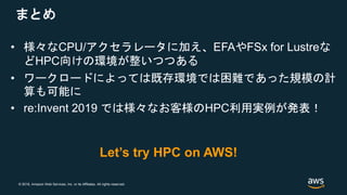 © 2018, Amazon Web Services, Inc. or its Affiliates. All rights reserved.
まとめ
• 様々なCPU/アクセラレータに加え、EFAやFSx for Lustreな
どHPC向けの環境が整いつつある
• ワークロードによっては既存環境では困難であった規模の計
算も可能に
• re:Invent 2019 では様々なお客様のHPC利用実例が発表！
Let’s try HPC on AWS!
 