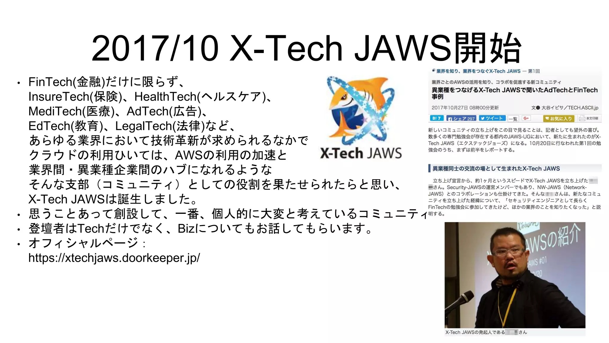 • FinTech(金融)だけに限らず、
InsureTech(保険)、HealthTech(ヘルスケア)、
MediTech(医療)、AdTech(広告)、
EdTech(教育)、LegalTech(法律)など、
あらゆる業界において技術革新が求められるなかで、
クラウドの利用ひいては、AWSの利用の加速と
業界間・異業種企業間のハブになれるような
そんな支部（コミュニティ）としての役割を果たせられたらと思い、
X-Tech JAWSは誕生しました。
• 思うことあって創設して、一番、個人的に大変と考えているコミュニティ
• 登壇者はTechだけでなく、Bizについてもお話してもらいます。
• オフィシャルページ：
https://xtechjaws.doorkeeper.jp/
2017/10 X-Tech JAWS開始
 