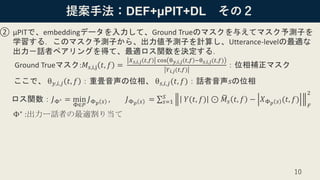 提案手法：DEF+μPIT+DL その２
② μPITで、embeddingデータを入力して、Ground Trueのマスクを与えてマスク予測子を
学習する．このマスク予測子から、出力値予測子を計算し、Utterance-levelの最適な
出力－話者ペアリングを得て、最適ロス関数を決定する．
Ground Trueマスク:𝑀𝑠,i,j 𝑡, 𝑓 =
𝑋 𝑠,𝑖,𝑗 𝑡,𝑓 cos θ 𝑦,𝑖,𝑗 𝑡,𝑓 −θ 𝑠,𝑖,𝑗(𝑡,𝑓)
𝑌 𝑖,𝑗(𝑡,𝑓)
：位相補正マスク
ここで、 θ 𝑦,𝑖,𝑗 𝑡, 𝑓 ：重畳音声の位相、 θ 𝑠,𝑖,𝑗(𝑡, 𝑓)：話者音声𝑠の位相
ロス関数：𝐽Φ∗ = min
Φ∈𝑃
𝐽Φ 𝑝 𝑠 , 𝐽Φ 𝑝 𝑠 = σ 𝑠=1
𝑆
𝑌(𝑡, 𝑓) ⊙ ෩𝑀𝑠 𝑡, 𝑓 − 𝑋Φ 𝑝 𝑠 (𝑡, 𝑓)
𝐹
2
Φ∗ :出力ー話者の最適割り当て
10
 