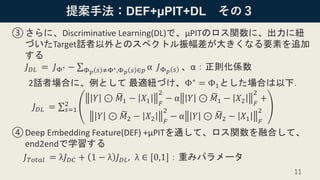 提案手法：DEF+μPIT+DL その３
③さらに、Discriminative Learning(DL)で、μPITのロス関数に、出力に紐
づいたTarget話者以外とのスペクトル振幅差が大きくなる要素を追加
する
𝐽 𝐷𝐿 = 𝐽Φ∗ − σΦ 𝑝 𝑠 ≠Φ∗,Φ 𝑝 𝑠 ∈𝑝 α 𝐽Φ 𝑝 𝑠 、α：正則化係数
2話者場合に、例として 最適紐づけ、Φ∗ = Φ1とした場合は以下．
𝐽 𝐷𝐿 = σ 𝑠=1
2
𝑌 ⊙ ෩𝑀1 − 𝑋1 𝐹
2
− α 𝑌 ⊙ ෩𝑀1 − 𝑋2 𝐹
2
+
𝑌 ⊙ ෩𝑀2 − 𝑋2 𝐹
2
− α 𝑌 ⊙ ෩𝑀2 − 𝑋1 𝐹
2
④Deep Embedding Feature(DEF) +μPITを通して、ロス関数を融合して、
end2endで学習する
𝐽 𝑇𝑜𝑡𝑎𝑙 = λ𝐽 𝐷𝐶 + 1 − λ 𝐽 𝐷𝐿, λ ∈ [0,1]：重みパラメータ
11
 