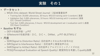 実験 その１
• データセット：
– WSJ0-2mix dataset: World Street Journal：2話者重畳音声
• Training Set: 20,000 utterances, 30 hours: WSJ10 training setからrandomに重畳
• Validation Set: 5,000 utterances, 10 hours: WSJ10 training setからrandomに重畳
(CC: Closed Condition)
• Test Set: 3,000 utterances, 5 hours: WSJ10 development set とevaluation setから重畳
(OC:Open Condition)
• Baseline モデル
– DEFの性能評価：μPIT
– 全Networkの性能評価：ＤＣ，ＤＣ＋、DANet、μPIT-BLSTMなど
• 尺度
– SDR(Signal to Distortion Ratio): 目的音声とそれ以外の信号の比
– SIR(Signal to Interference Ratio)：目的音声と障害音声の比
– SAR(Signal to Artifact Ratio): 目的音声とアルゴリスミックノイズの比
– PESQ(Perceptual Evaluation od Speech Quality): 聴覚特性を考慮したquality指標
12
 