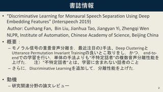 書誌情報
• “Discriminative Learning for Monaural Speech Separation Using Deep
Embedding Features” (Interspeech 2019)
Author: Cunhang Fan, Bin Liu, Jianhua Tao, Jiangyan Yi, Zhengqi Wen
NLPR, Institute of Automation, Chinese Academy of Science, Beijing China
• 概要：
– モノラル信号の重畳音声分離を，最近注目の2手法、Deep Clusteringと
Utterance Permutation Invariant Trainingの良いとこ取りをし，かつ， end-to-
endでの学習を行い，単体の手法よりも“不特定話者”の複数音声分離性能を
上げた． 注）”不特定話者”とは、学習に含まれない話者のこと
– さらに，Discriminative Learningを追加して，分離性能を上げた．
• 動機
– 研究関連分野の論文レビュー 2
 