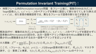 Permutation Invariant Training(PIT)：
• 時間フレーム内のPermutation Invariant問題：各フレーム毎に、複数のDNN出力( ෠𝑋𝑠)と
Target話者(𝑋 𝑠′)、𝑠, 𝑠′
= 1, ⋯ , 𝑆のペアリングを事前に固定して割り当ててしまう(例えば
𝑠 = 𝑠′
)と、似た音質の複数話者では、異なるフレームで話者の割り当てが誤まる
解決法がPIT：複数の出力( ෠𝑋𝑠)とTarget話者( 𝑋 𝑠′)、 𝑠, 𝑠′ = 1, ⋯ , 𝑆のペアリングを固定せずに
話者数(S)のPermutation(S!)回分の、出力－話者ペアリング組み合わせLoss関数を計算し、
最少のLoss関数値を出力する出力ー話者ペアリングを正しいとする
ロス関数：𝐽𝑖
𝑃𝐼𝑇
= min
Φ∈𝑃
σ 𝑠=1
𝑆
𝑌𝑖 (𝑡, 𝑓) ⊙ ෩𝑀𝑠,𝑖 𝑡, 𝑓 − 𝑋Φ 𝑝 𝑠 ,𝑖(𝑡, 𝑓)
𝐹
2
ここで、i:フレーム、Φ 𝑝 𝑠 、𝑝 ∈ [1, ⋯ , 𝑆!]はtarget話者の割り当て、 ෩𝑀𝑠,𝑖 𝑡, 𝑓 ：マスク予
測子、 ⊙：要素ごと乗算、 𝑌𝑖 𝑡, 𝑓 , ෩𝑀𝑠,𝑖 𝑡, 𝑓 , 𝑋Φ 𝑝 𝑠 ,𝑖(𝑡, 𝑓):フレームiのベクトル 7
Y=X1+X2
DNN
෠𝑋1
෠𝑋2
𝑋1
𝑋2
min
𝑅𝑁𝑁 𝐶𝑜𝑒𝑓
( | 𝑋1 − ෠𝑋1 |2
+ | 𝑋2 − ෠𝑋2 |2
)
フレーム
Target話者
フレーム
DNN出力
DNN出力 s=1がTarget話者s’=1と、
s=2がs’=2と固定の割り付けの例
𝑋1
𝑋2
正解はどちら？
 
