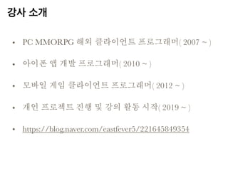 강사 소개
• PC MMORPG 해외 클라이언트 프로그래머( 2007 ~ )
• 아이폰 앱 개발 프로그래머( 2010 ~ )
• 모바일 게임 클라이언트 프로그래머( 2012 ~ )
• 개인 프로젝트 진행 및 강의 활동 시작( 2019 ~ )
• https://blog.naver.com/eastfever5/221645849354
 