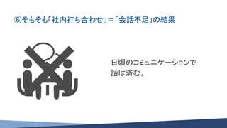 ⑥そもそも「社内打ち合わせ」＝「会話不足」の結果
日頃のコミュニケーションで
話は済む。
 