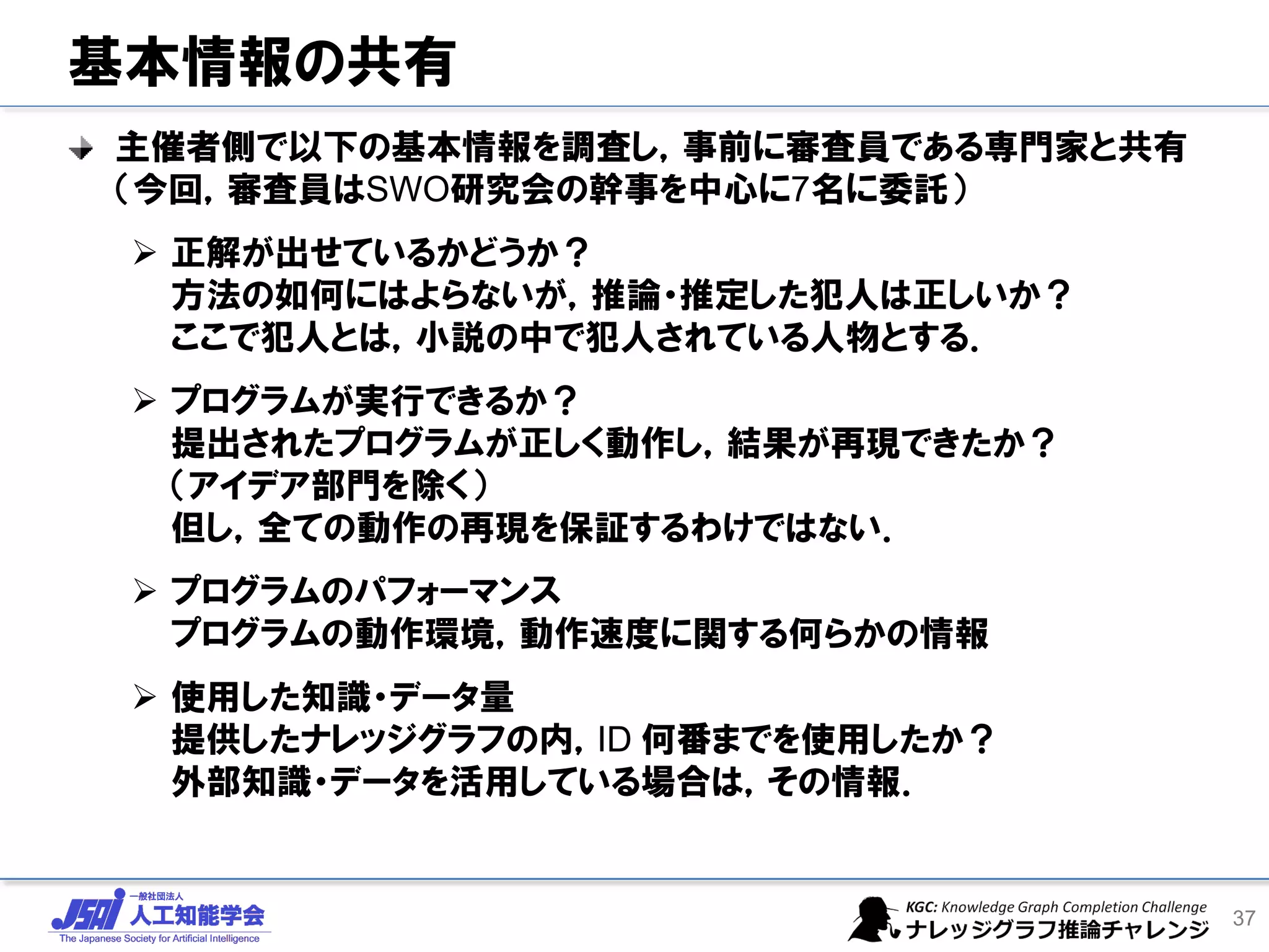 基本情報の共有
主催者側で以下の基本情報を調査し，事前に審査員である専門家と共有
（今回，審査員はSWO研究会の幹事を中心に7名に委託）
➢ 正解が出せているかどうか？
方法の如何にはよらないが，推論・推定した犯人は正しいか？
ここで犯人とは，小説の中で犯人されている人物とする．
➢ プログラムが実行できるか？
提出されたプログラムが正しく動作し，結果が再現できたか？
（アイデア部門を除く）
但し，全ての動作の再現を保証するわけではない．
➢ プログラムのパフォーマンス
プログラムの動作環境，動作速度に関する何らかの情報
➢ 使用した知識・データ量
提供したナレッジグラフの内，ID 何番までを使用したか？
外部知識・データを活用している場合は，その情報．
37
 
