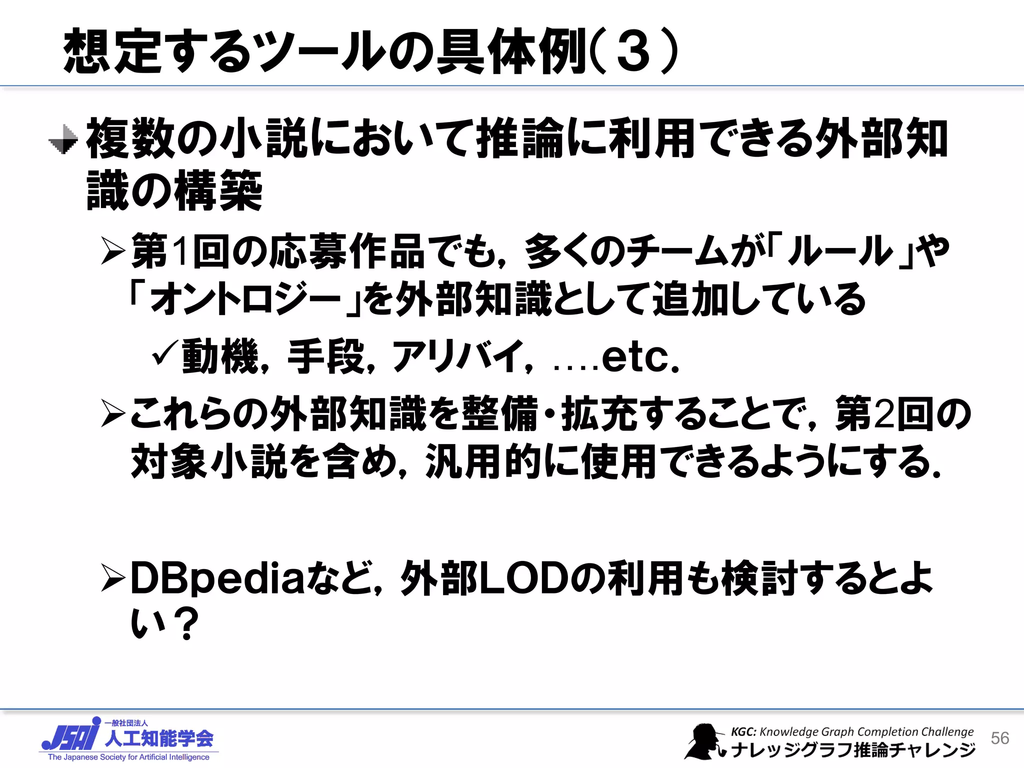 想定するツールの具体例（３）
複数の小説において推論に利用できる外部知
識の構築
➢第1回の応募作品でも，多くのチームが「ルール」や
「オントロジー」を外部知識として追加している
✓動機，手段，アリバイ，….ｅｔｃ．
➢これらの外部知識を整備・拡充することで，第2回の
対象小説を含め，汎用的に使用できるようにする．
➢ＤＢｐｅｄｉａなど，外部ＬＯＤの利用も検討するとよ
い？
56
 