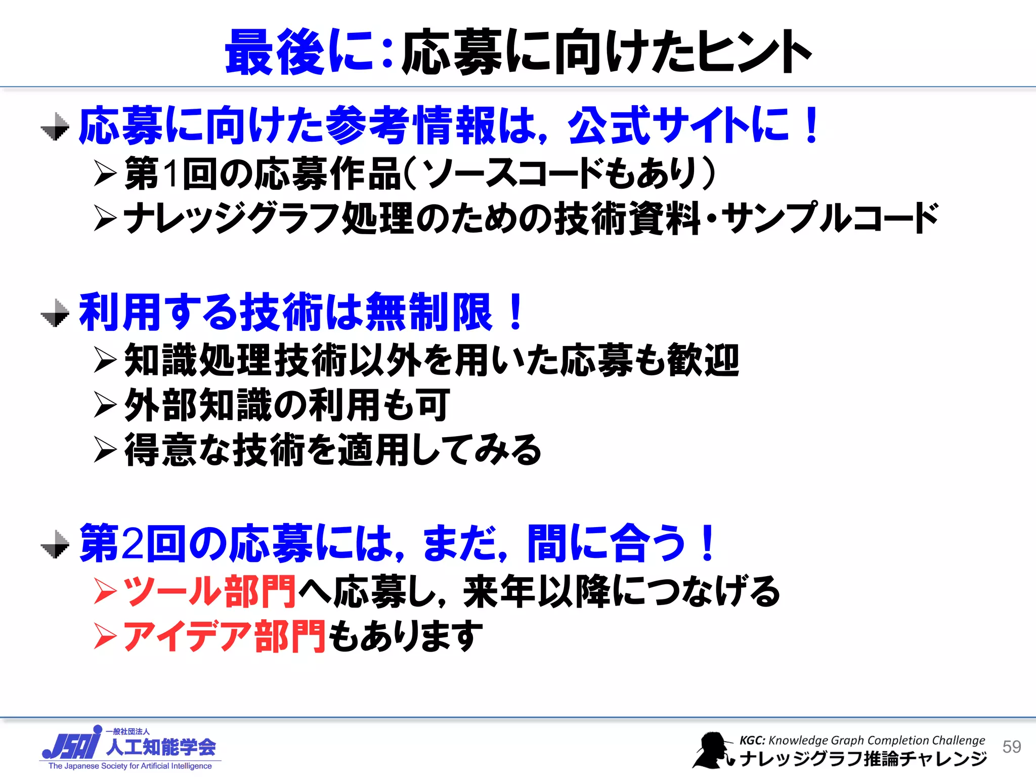 最後に：応募に向けたヒント
応募に向けた参考情報は，公式サイトに！
➢第1回の応募作品（ソースコードもあり）
➢ナレッジグラフ処理のための技術資料・サンプルコード
利用する技術は無制限！
➢知識処理技術以外を用いた応募も歓迎
➢外部知識の利用も可
➢得意な技術を適用してみる
第2回の応募には，まだ，間に合う！
➢ツール部門へ応募し，来年以降につなげる
➢アイデア部門もあります
59
 