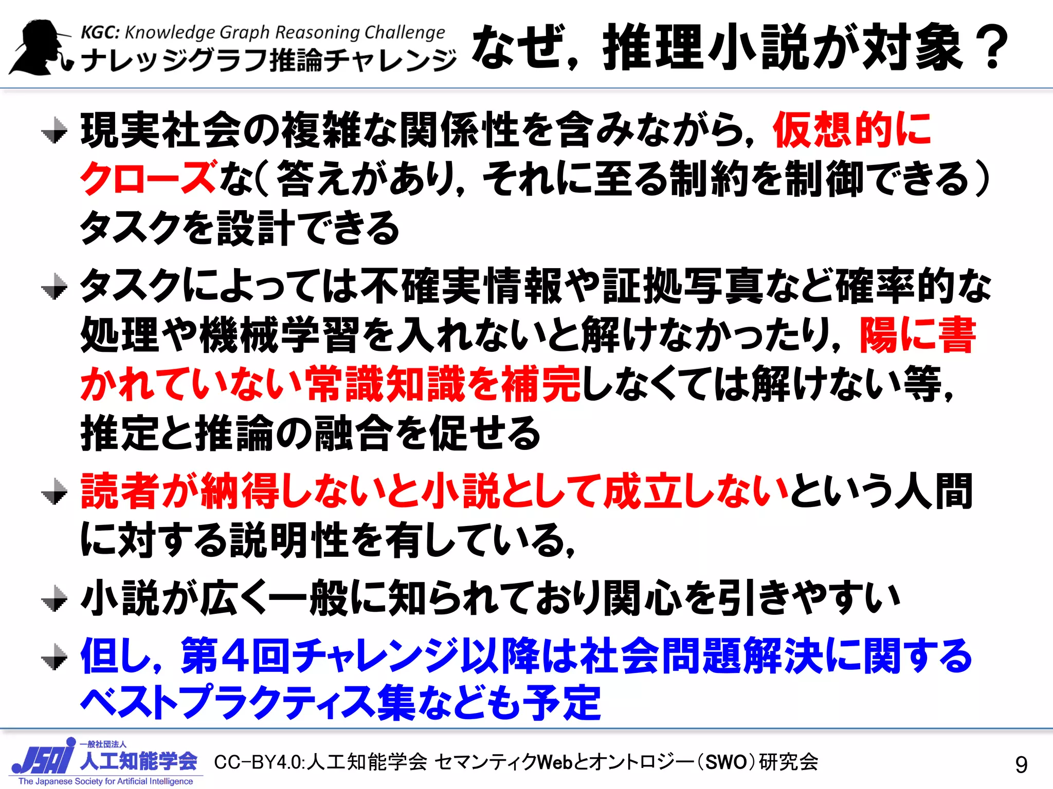 CC-BY4.0:人工知能学会 セマンティクWebとオントロジー（SWO）研究会
なぜ，推理小説が対象？
現実社会の複雑な関係性を含みながら，仮想的に
クローズな（答えがあり，それに至る制約を制御できる）
タスクを設計できる
タスクによっては不確実情報や証拠写真など確率的な
処理や機械学習を入れないと解けなかったり，陽に書
かれていない常識知識を補完しなくては解けない等，
推定と推論の融合を促せる
読者が納得しないと小説として成立しないという人間
に対する説明性を有している，
小説が広く一般に知られており関心を引きやすい
但し，第４回チャレンジ以降は社会問題解決に関する
ベストプラクティス集なども予定
9
 