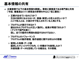 基本情報の共有
主催者側で以下の基本情報を調査し，事前に審査員である専門家と共有
（今回，審査員はSWO研究会の幹事を中心に7名に委託）
➢ 正解が出せているかどうか？
方法の如何にはよらないが，推論・推定した犯人は正しいか？
ここで犯人とは，小説の中で犯人されている人物とする．
➢ プログラムが実行できるか？
提出されたプログラムが正しく動作し，結果が再現できたか？
（アイデア部門を除く）
但し，全ての動作の再現を保証するわけではない．
➢ プログラムのパフォーマンス
プログラムの動作環境，動作速度に関する何らかの情報
➢ 使用した知識・データ量
提供したナレッジグラフの内，ID 何番までを使用したか？
外部知識・データを活用している場合は，その情報．
37
 