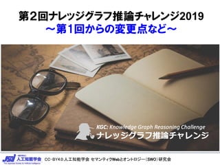 CC-BY4.0:人工知能学会 セマンティクWebとオントロジー（SWO）研究会CC-BY4.0:人工知能学会 セマンティクWebとオントロジー（SWO）研究会
第２回ナレッジグラフ推論チャレンジ2019
～第1回からの変更点など～
 
