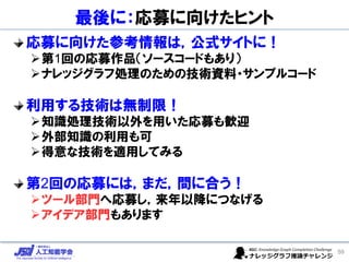 最後に：応募に向けたヒント
応募に向けた参考情報は，公式サイトに！
➢第1回の応募作品（ソースコードもあり）
➢ナレッジグラフ処理のための技術資料・サンプルコード
利用する技術は無制限！
➢知識処理技術以外を用いた応募も歓迎
➢外部知識の利用も可
➢得意な技術を適用してみる
第2回の応募には，まだ，間に合う！
➢ツール部門へ応募し，来年以降につなげる
➢アイデア部門もあります
59
 