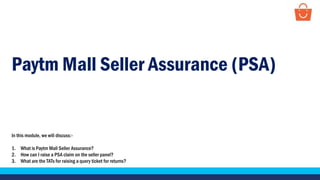 Paytm Mall Seller Assurance (PSA)
In this module, we will discuss:-
1. What is Paytm Mall Seller Assurance?
2. How can I raise a PSA claim on the seller panel?
3. What are the TATs for raising a query ticket for returns?
 