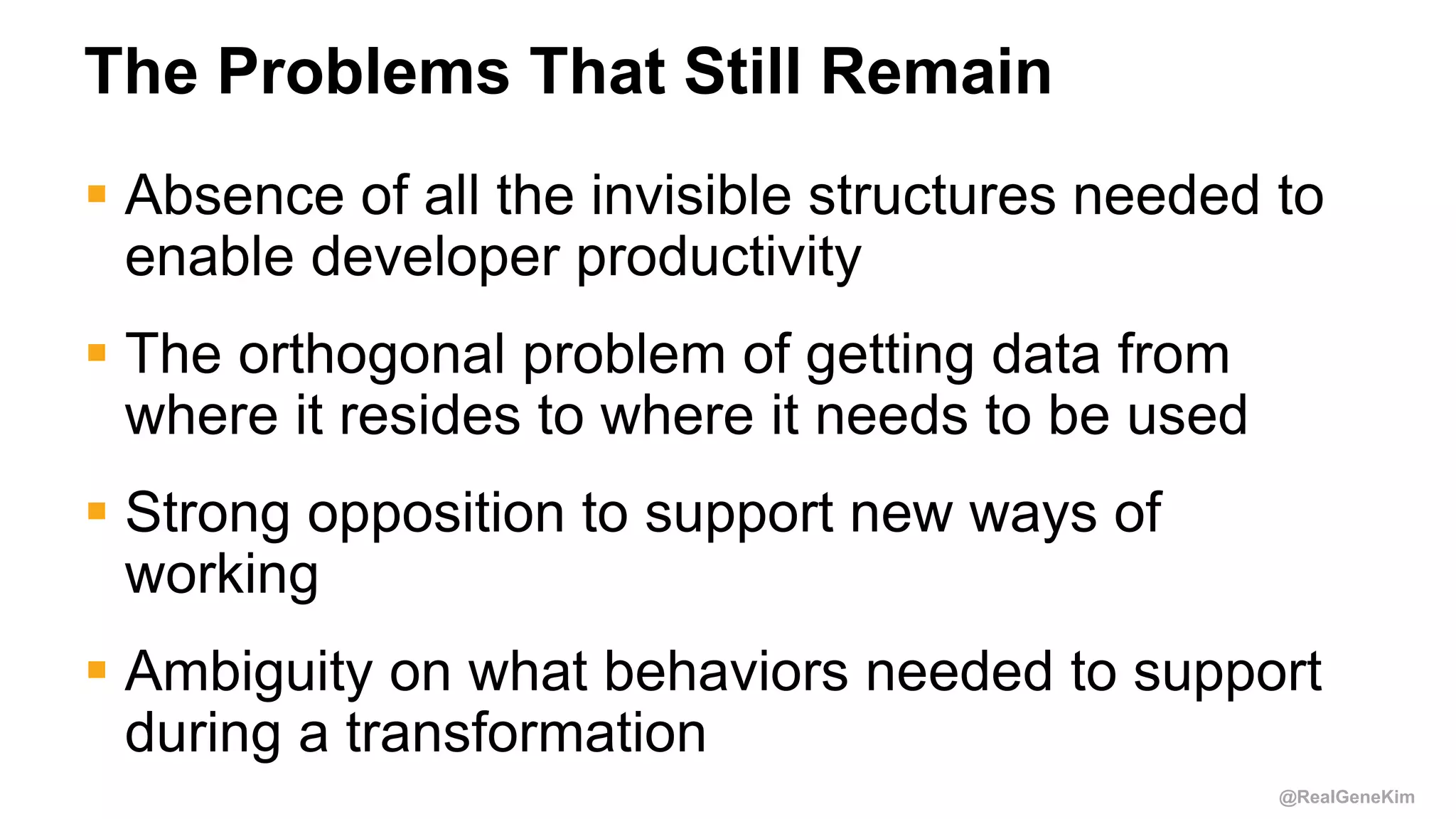 @RealGeneKim
The Problems That Still Remain
 Absence of all the invisible structures needed to
enable developer productivity
 The orthogonal problem of getting data from
where it resides to where it needs to be used
 Strong opposition to support new ways of
working
 Ambiguity on what behaviors needed to support
during a transformation
 