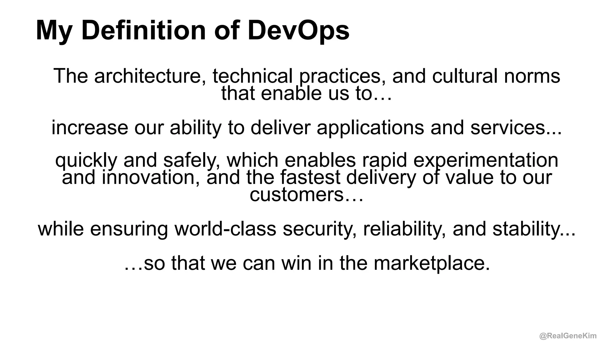 @RealGeneKim
My Definition of DevOps
The architecture, technical practices, and cultural norms
that enable us to…
increase our ability to deliver applications and services...
quickly and safely, which enables rapid experimentation
and innovation, and the fastest delivery of value to our
customers…
while ensuring world-class security, reliability, and stability...
…so that we can win in the marketplace.
 