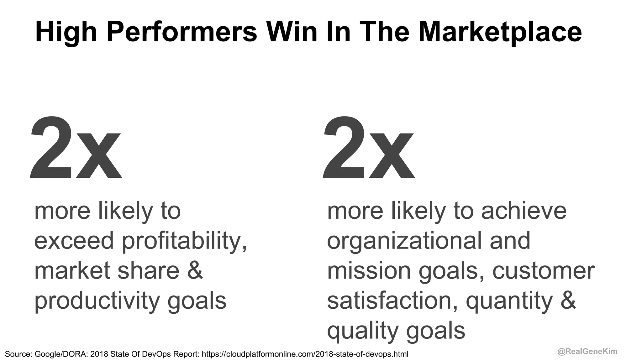 @RealGeneKim
High Performers Win In The Marketplace
2x 2xmore likely to
exceed profitability,
market share &
productivity goals
more likely to achieve
organizational and
mission goals, customer
satisfaction, quantity &
quality goals
Source: Google/DORA: 2018 State Of DevOps Report: https://cloudplatformonline.com/2018-state-of-devops.html
 