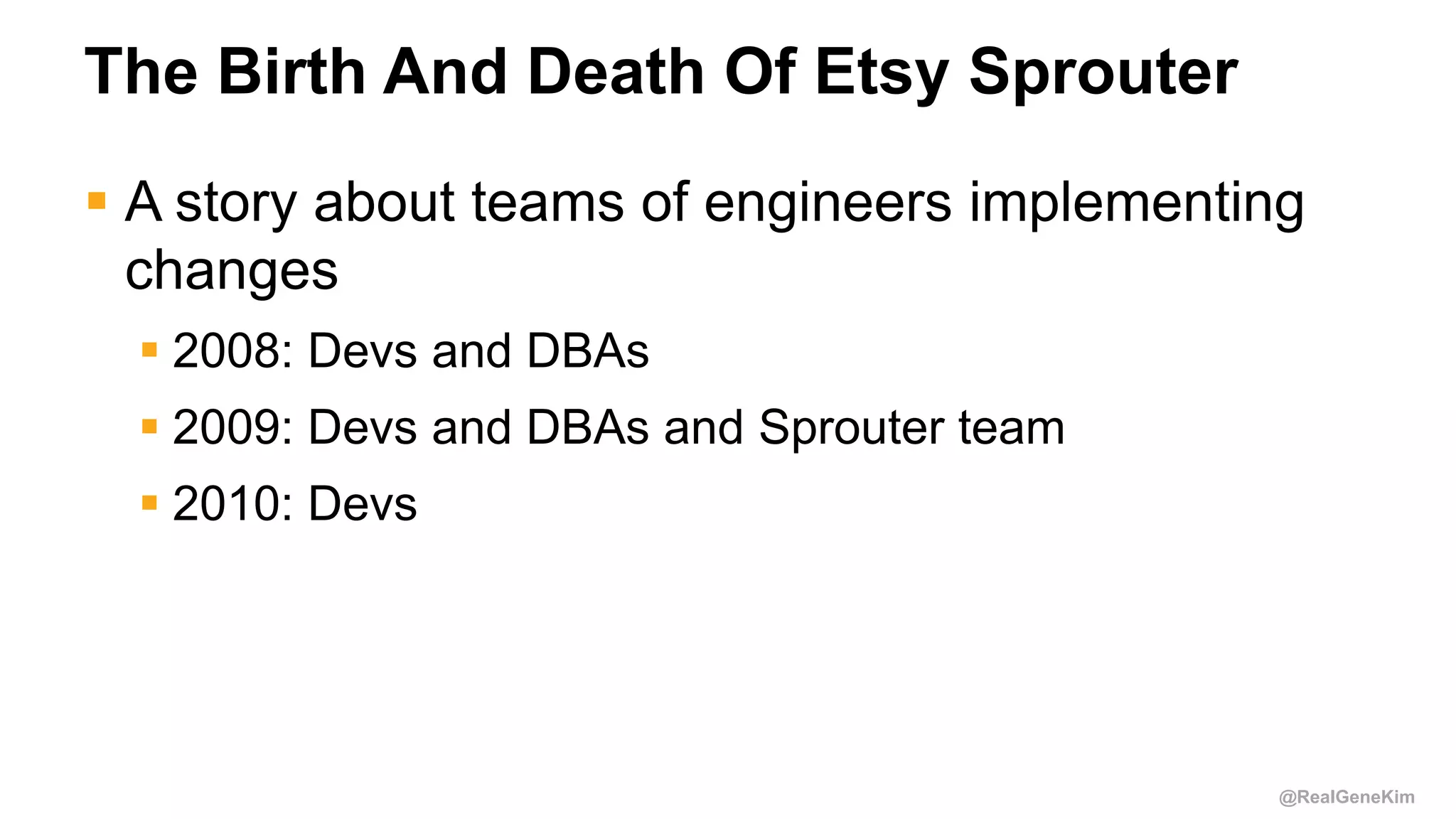 @RealGeneKim
The Birth And Death Of Etsy Sprouter
 A story about teams of engineers implementing
changes
 2008: Devs and DBAs
 2009: Devs and DBAs and Sprouter team
 2010: Devs
 