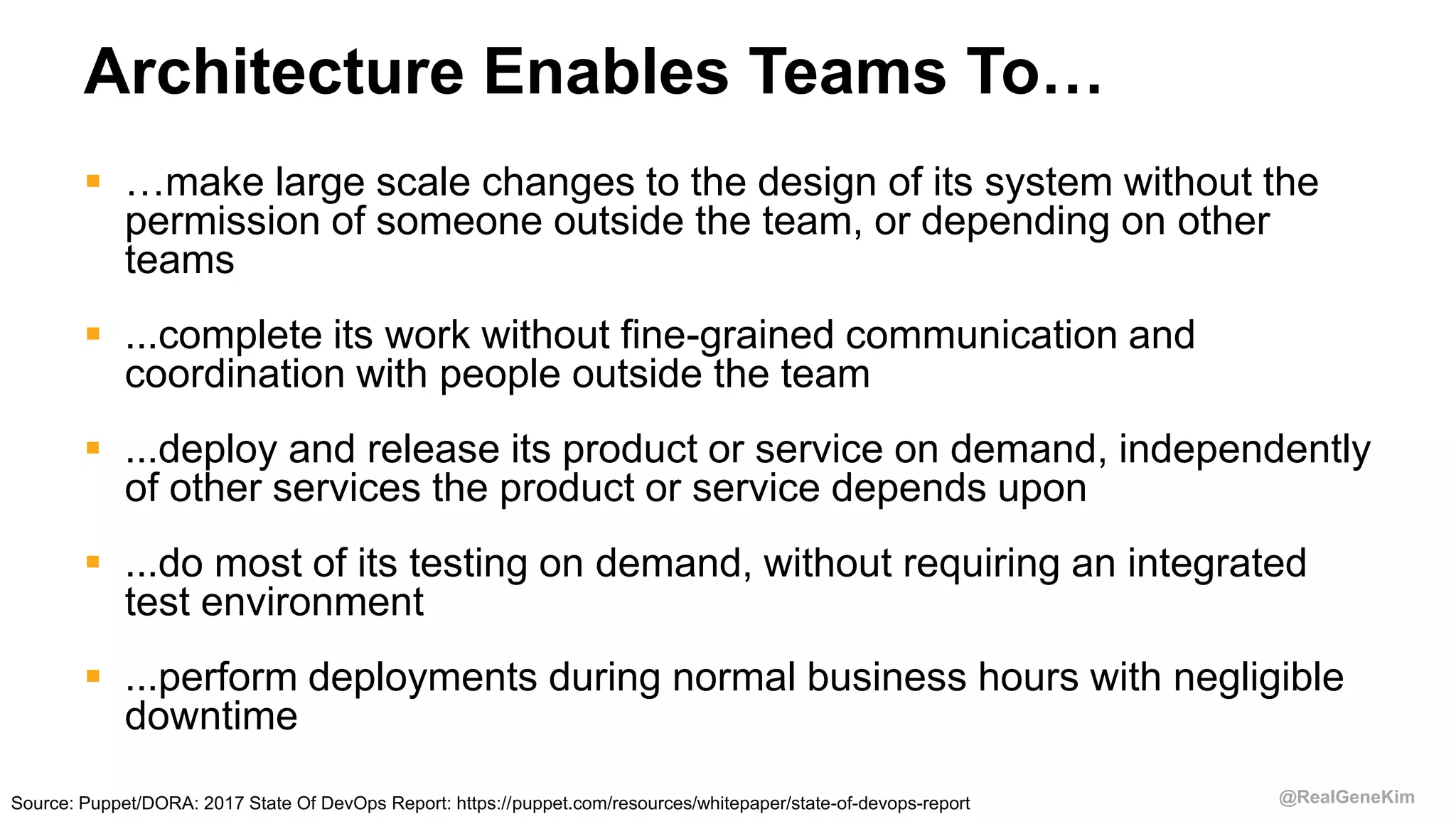 @RealGeneKim
Architecture Enables Teams To…
 …make large scale changes to the design of its system without the
permission of someone outside the team, or depending on other
teams
 ...complete its work without fine-grained communication and
coordination with people outside the team
 ...deploy and release its product or service on demand, independently
of other services the product or service depends upon
 ...do most of its testing on demand, without requiring an integrated
test environment
 ...perform deployments during normal business hours with negligible
downtime
Source: Puppet/DORA: 2017 State Of DevOps Report: https://puppet.com/resources/whitepaper/state-of-devops-report
 
