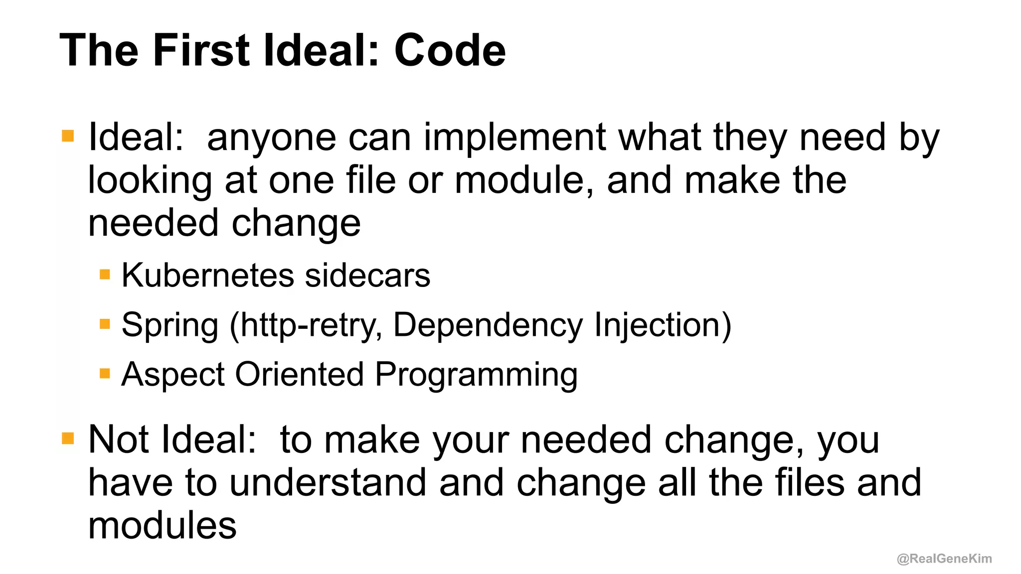 @RealGeneKim
The First Ideal: Code
 Ideal: anyone can implement what they need by
looking at one file or module, and make the
needed change
 Kubernetes sidecars
 Spring (http-retry, Dependency Injection)
 Aspect Oriented Programming
 Not Ideal: to make your needed change, you
have to understand and change all the files and
modules
 