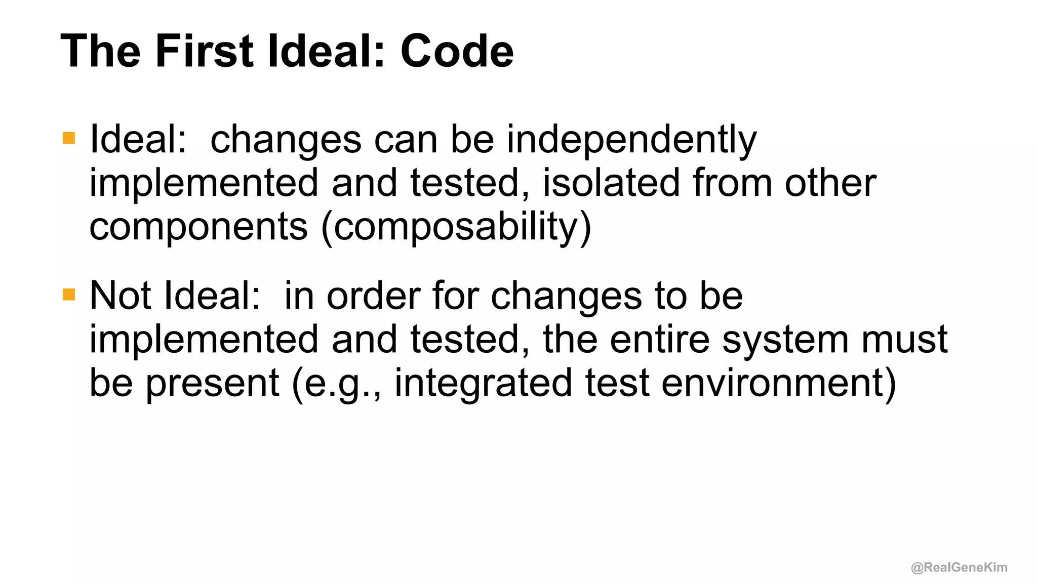 @RealGeneKim
The First Ideal: Code
 Ideal: changes can be independently
implemented and tested, isolated from other
components (composability)
 Not Ideal: in order for changes to be
implemented and tested, the entire system must
be present (e.g., integrated test environment)
 