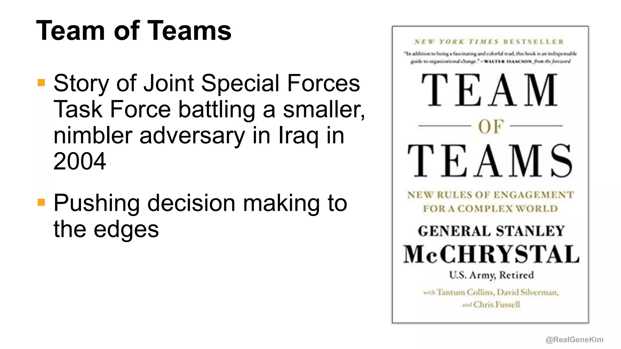@RealGeneKim
Team of Teams
 Story of Joint Special Forces
Task Force battling a smaller,
nimbler adversary in Iraq in
2004
 Pushing decision making to
the edges
 