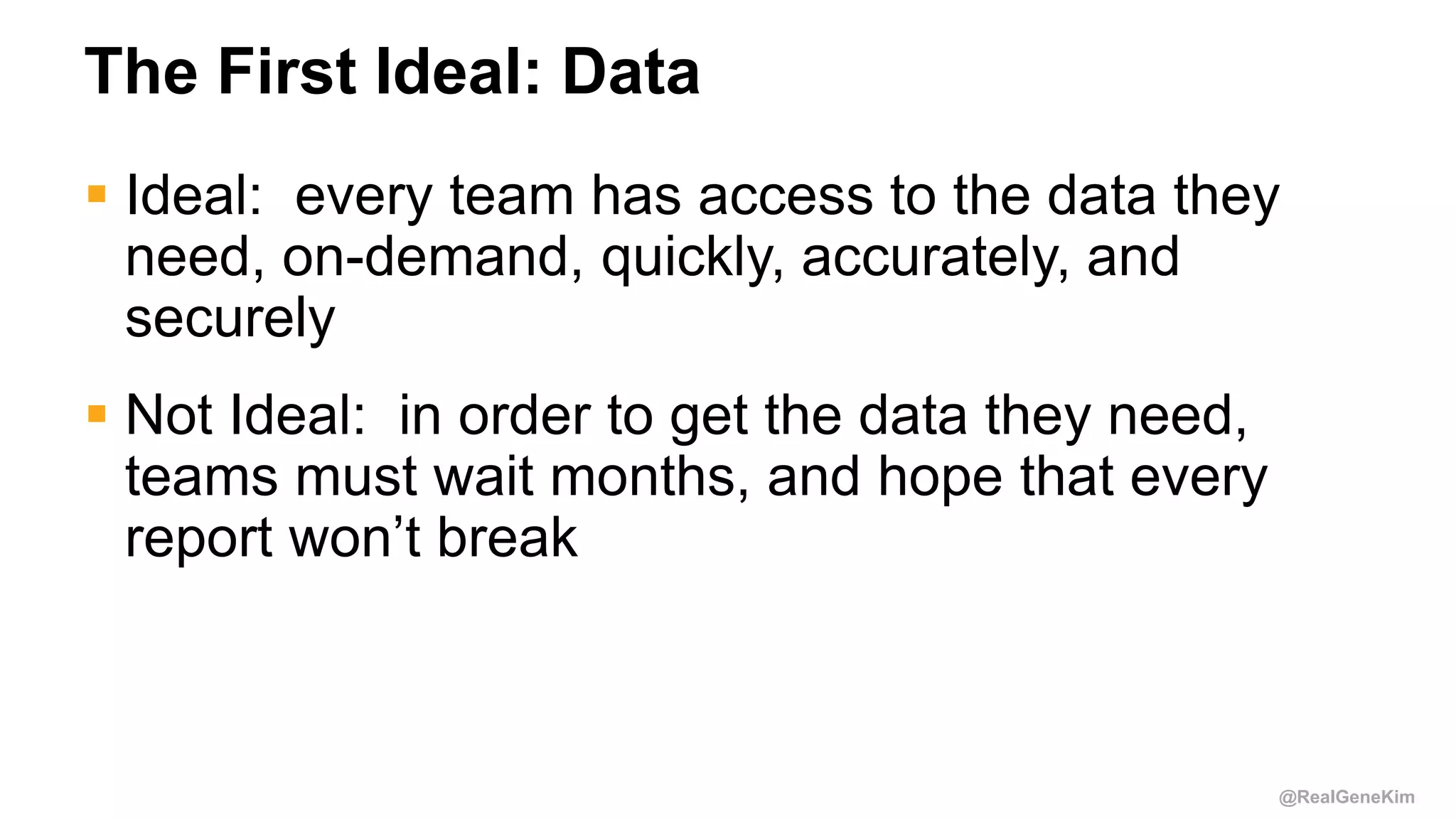 @RealGeneKim
The First Ideal: Data
 Ideal: every team has access to the data they
need, on-demand, quickly, accurately, and
securely
 Not Ideal: in order to get the data they need,
teams must wait months, and hope that every
report won’t break
 