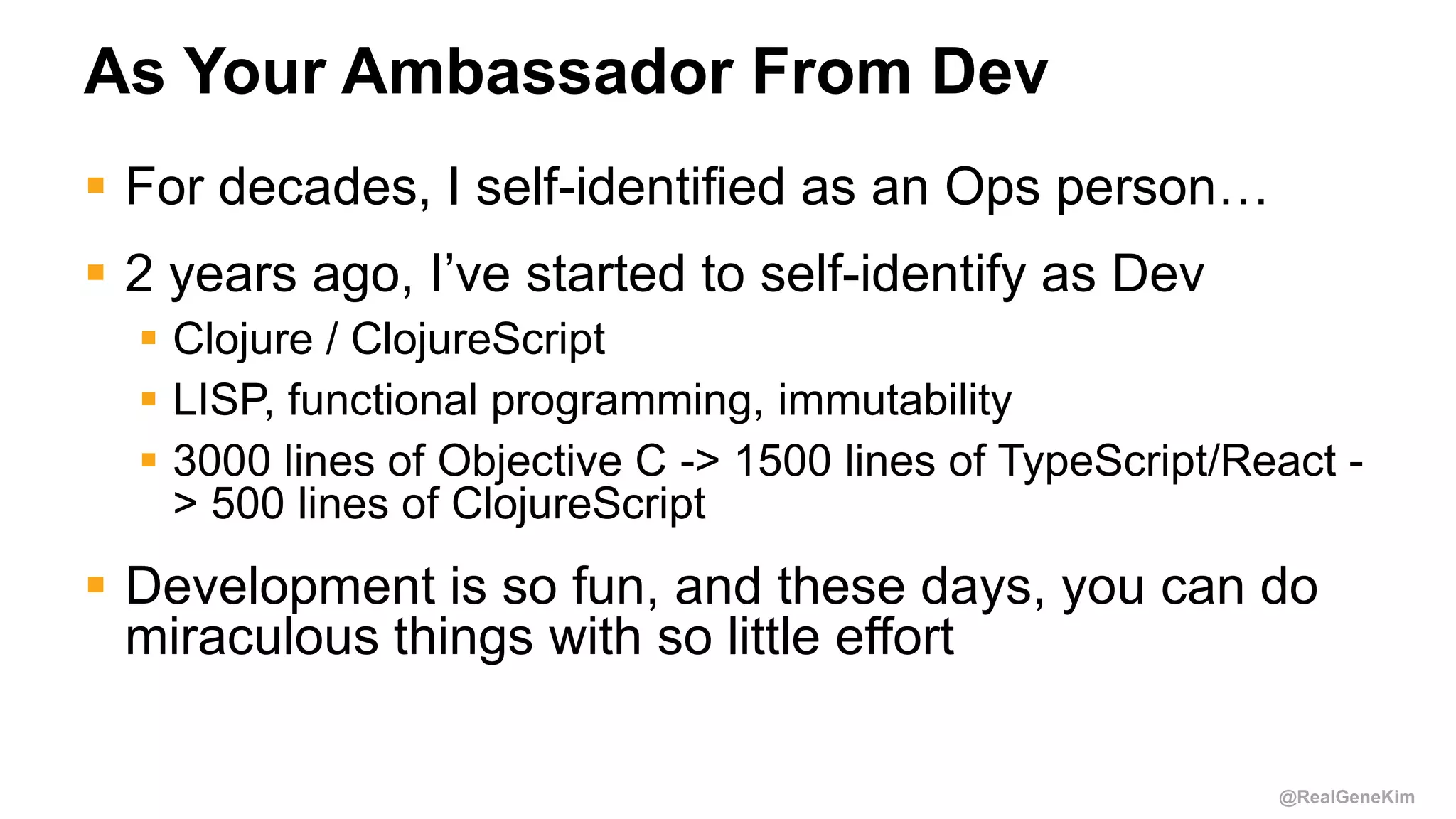 @RealGeneKim
As Your Ambassador From Dev
 For decades, I self-identified as an Ops person…
 2 years ago, I’ve started to self-identify as Dev
 Clojure / ClojureScript
 LISP, functional programming, immutability
 3000 lines of Objective C -> 1500 lines of TypeScript/React -
> 500 lines of ClojureScript
 Development is so fun, and these days, you can do
miraculous things with so little effort
 