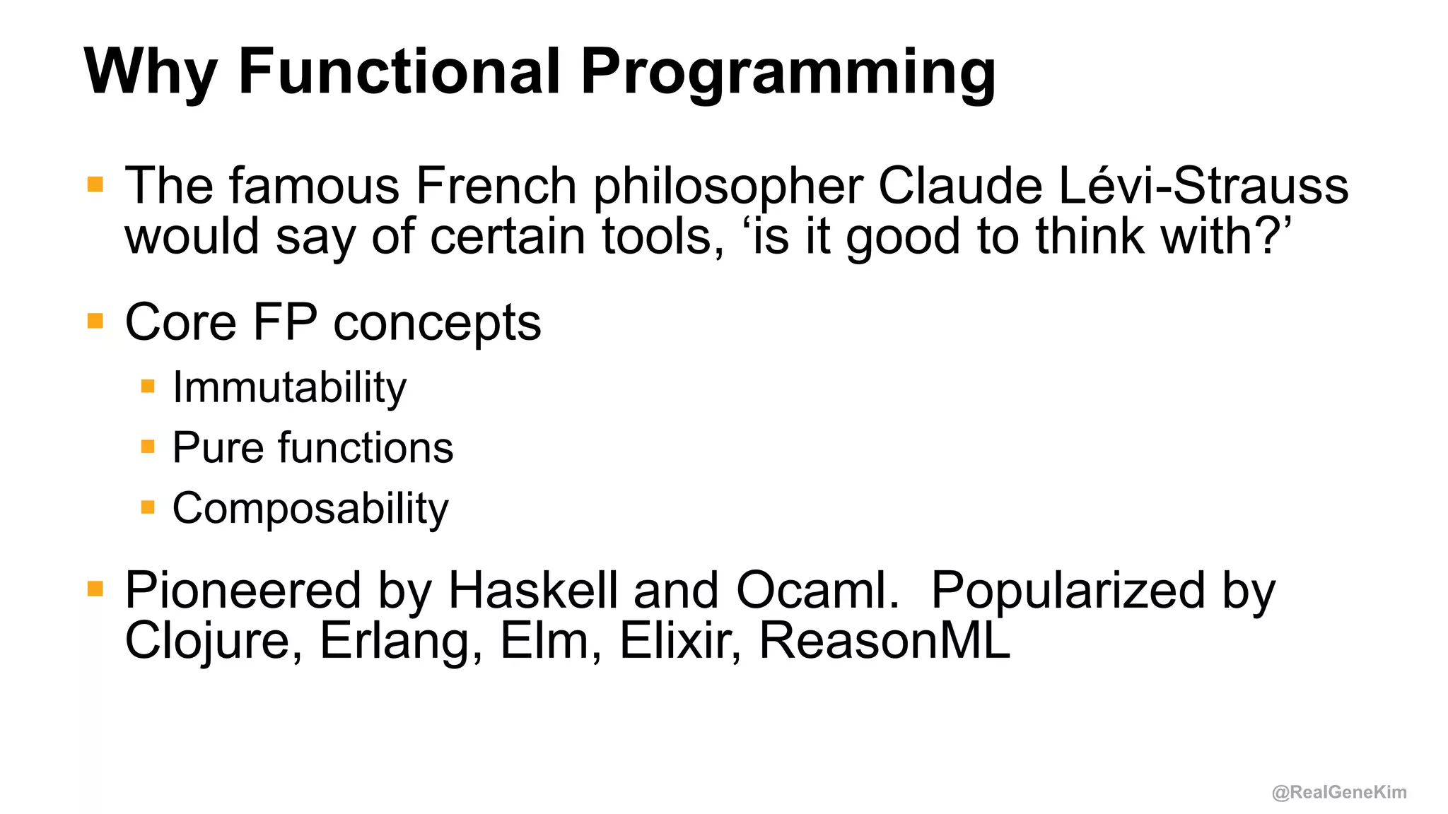 @RealGeneKim
Why Functional Programming
 The famous French philosopher Claude Lévi-Strauss
would say of certain tools, ‘is it good to think with?’
 Core FP concepts
 Immutability
 Pure functions
 Composability
 Pioneered by Haskell and Ocaml. Popularized by
Clojure, Erlang, Elm, Elixir, ReasonML
 