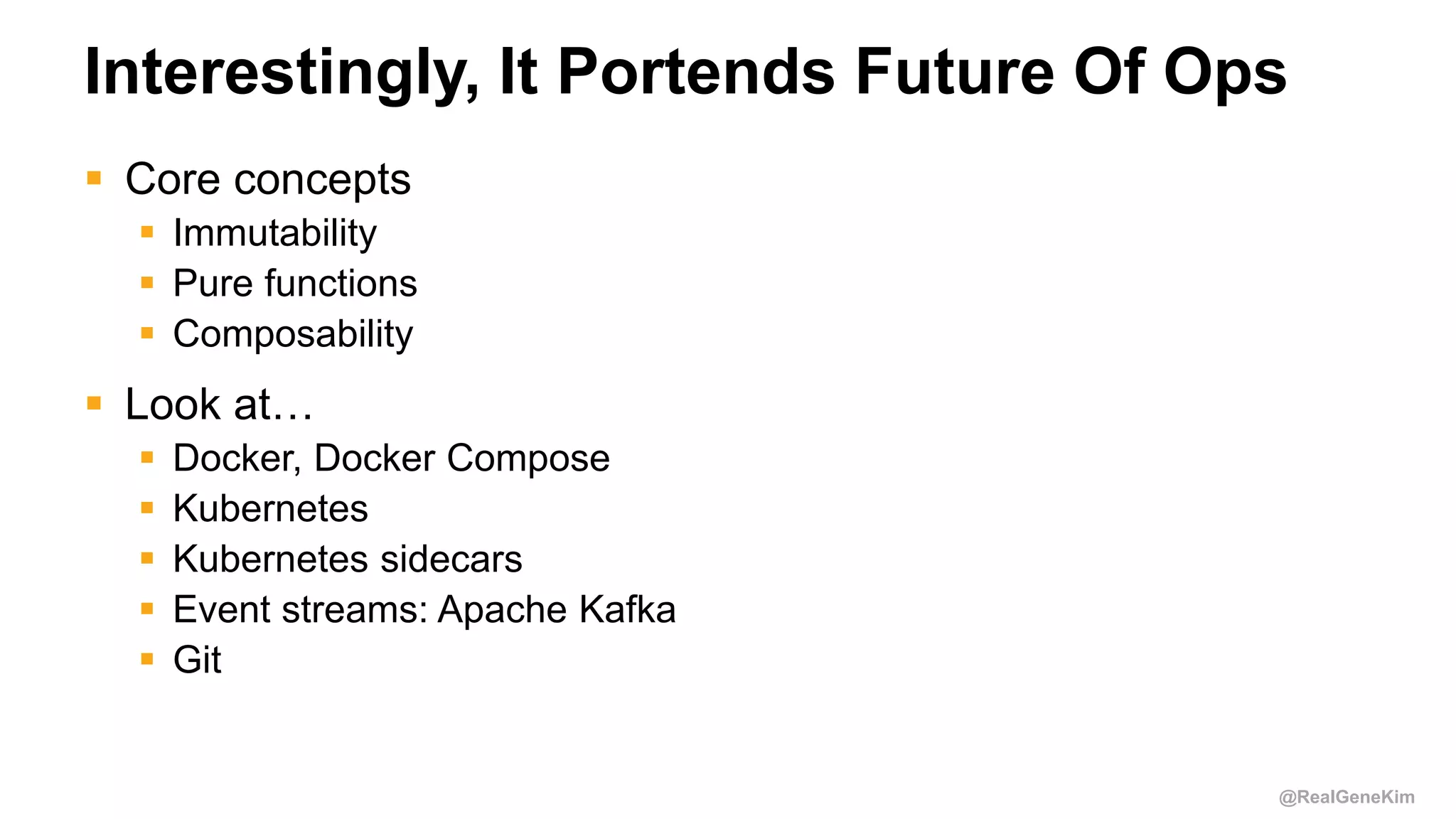 @RealGeneKim
Interestingly, It Portends Future Of Ops
 Core concepts
 Immutability
 Pure functions
 Composability
 Look at…
 Docker, Docker Compose
 Kubernetes
 Kubernetes sidecars
 Event streams: Apache Kafka
 Git
 