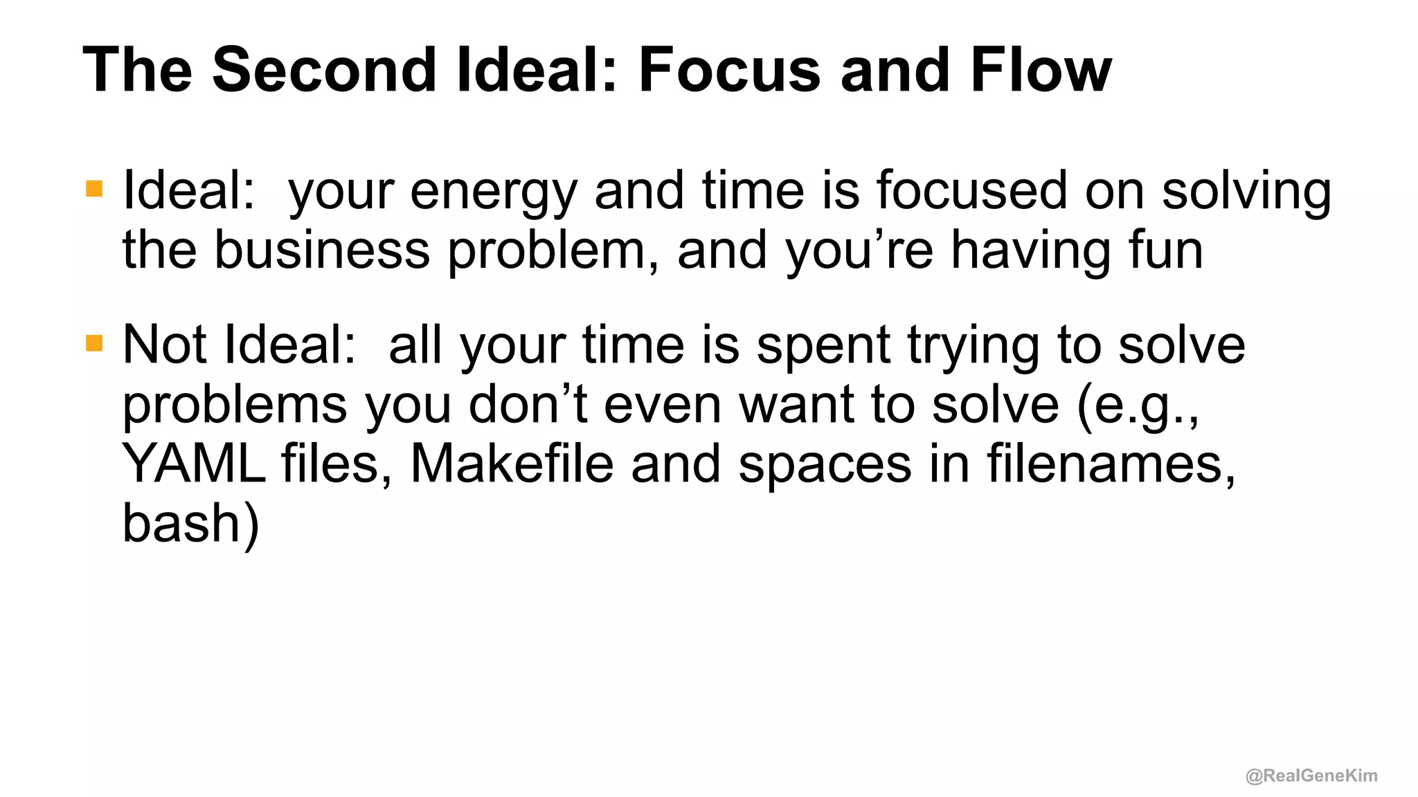 @RealGeneKim
The Second Ideal: Focus and Flow
 Ideal: your energy and time is focused on solving
the business problem, and you’re having fun
 Not Ideal: all your time is spent trying to solve
problems you don’t even want to solve (e.g.,
YAML files, Makefile and spaces in filenames,
bash)
 