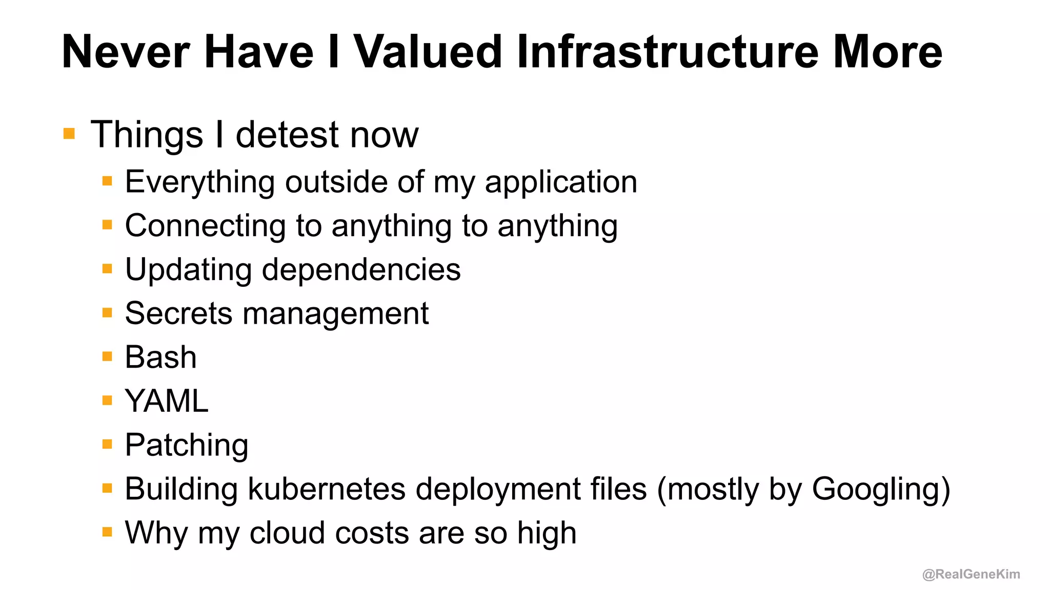@RealGeneKim
Never Have I Valued Infrastructure More
 Things I detest now
 Everything outside of my application
 Connecting to anything to anything
 Updating dependencies
 Secrets management
 Bash
 YAML
 Patching
 Building kubernetes deployment files (mostly by Googling)
 Why my cloud costs are so high
 